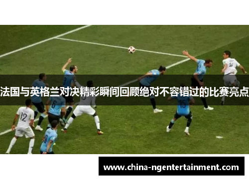 法国与英格兰对决精彩瞬间回顾绝对不容错过的比赛亮点