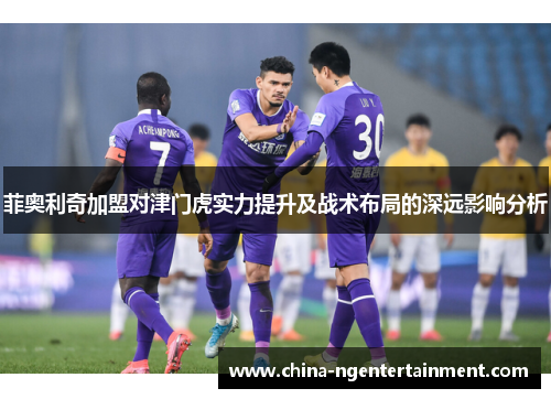 菲奥利奇加盟对津门虎实力提升及战术布局的深远影响分析 菲奥利奇加盟对津门虎实力提升及战术布局的深远影响分析