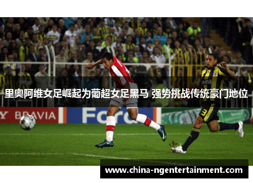 里奥阿维女足崛起为葡超女足黑马 强势挑战传统豪门地位