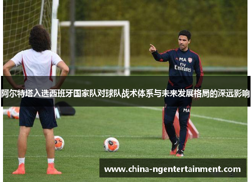 阿尔特塔入选西班牙国家队对球队战术体系与未来发展格局的深远影响