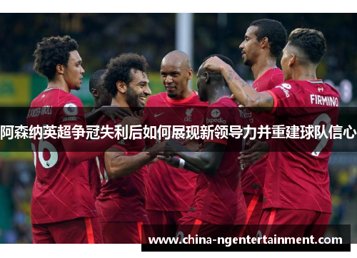 阿森纳英超争冠失利后如何展现新领导力并重建球队信心 阿森纳英超争冠失利后如何展现新领导力并重建球队信心