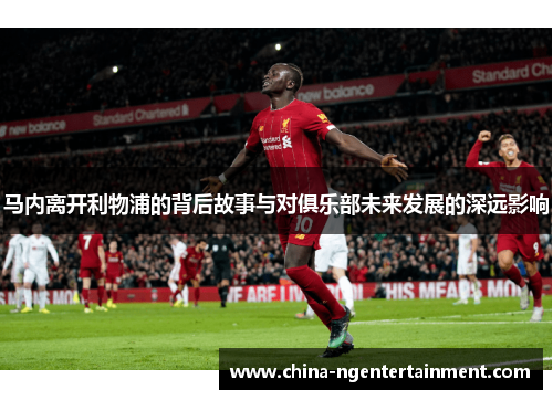 马内离开利物浦的背后故事与对俱乐部未来发展的深远影响 马内离开利物浦的背后故事与对俱乐部未来发展的深远影响