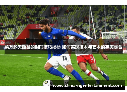 莱万多夫斯基的射门技巧揭秘 如何实现技术与艺术的完美融合