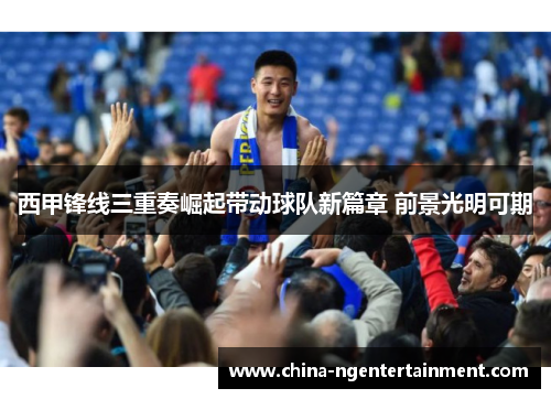 西甲锋线三重奏崛起带动球队新篇章 前景光明可期