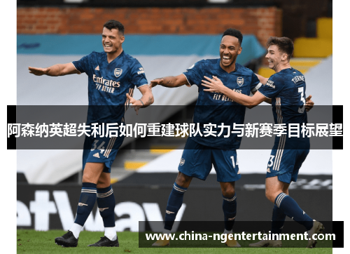 阿森纳英超失利后如何重建球队实力与新赛季目标展望 阿森纳英超失利后如何重建球队实力与新赛季目标展望