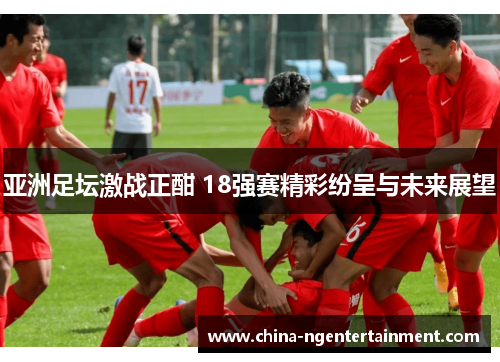 亚洲足坛激战正酣 18强赛精彩纷呈与未来展望