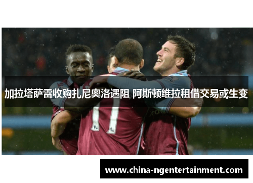 加拉塔萨雷收购扎尼奥洛遇阻 阿斯顿维拉租借交易或生变
